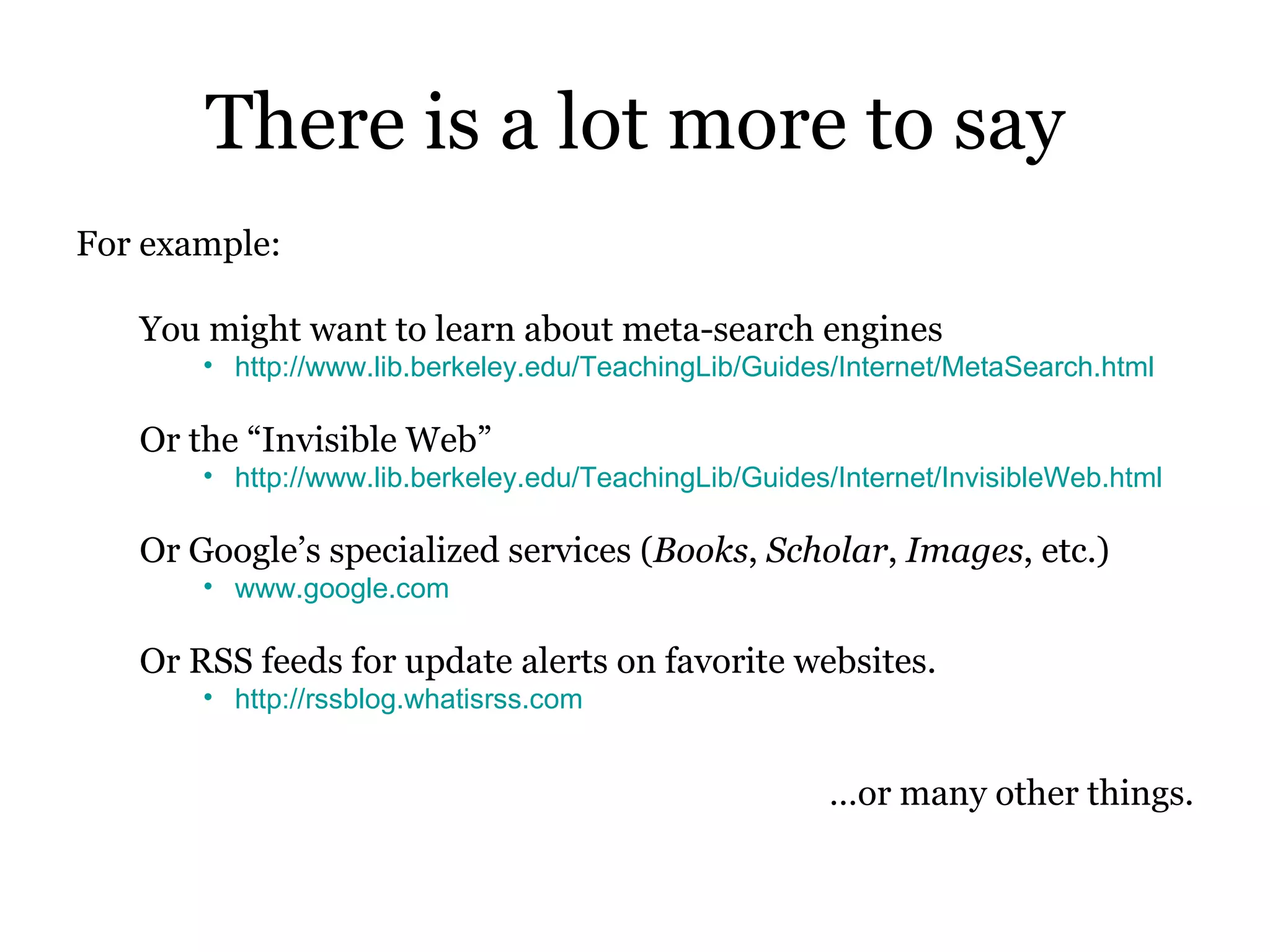 There is a lot more to say For example: You might want to learn about meta-search engines http://www.lib.berkeley.edu/TeachingLib/Guides/Internet/MetaSearch.html Or the “Invisible Web” http://www.lib.berkeley.edu/TeachingLib/Guides/Internet/InvisibleWeb.html Or Google’s specialized services ( Books ,  Scholar ,  Images , etc.) www.google.com Or RSS feeds for update alerts on favorite websites.  http://rssblog.whatisrss.com … or many other things. 