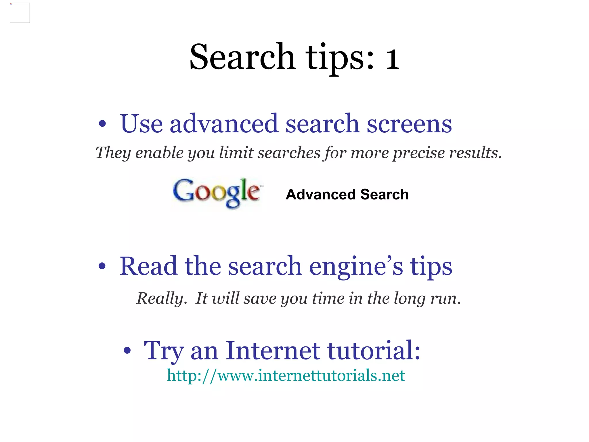 Search tips: 1 Use advanced search screens They enable you limit searches for more precise results. Read the search engine’s tips Really.  It will save you time in the long run. Try an Internet tutorial:  http://www.internettutorials.net Advanced Search   