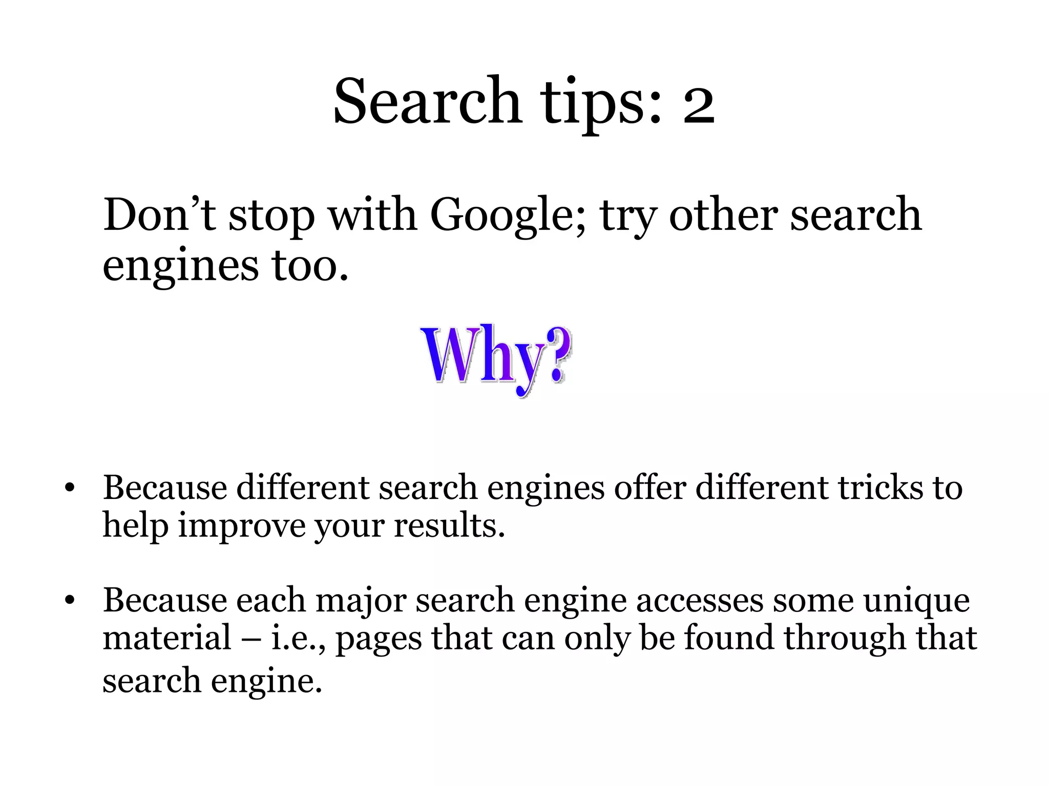 Search tips: 2 Don’t stop with Google; try other search engines too. Because different search engines offer different tricks to help improve your results. Because each major search engine accesses some unique material – i.e., pages that can only   be found through that search engine.   Why? 