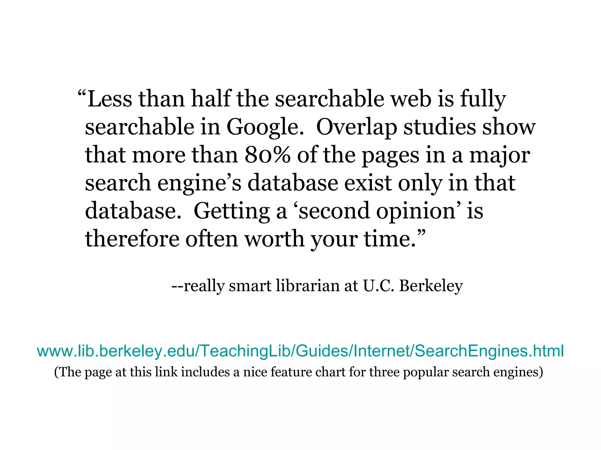 “ Less than half the searchable web is fully searchable in Google.  Overlap studies show that more than 80% of the pages in a major search engine’s database exist only in that database.  Getting a ‘second opinion’ is therefore often worth your time.”   --really smart librarian at U.C. Berkeley www.lib.berkeley.edu/TeachingLib/Guides/Internet/SearchEngines.html (The page at this link includes a nice feature chart for three popular search engines)   