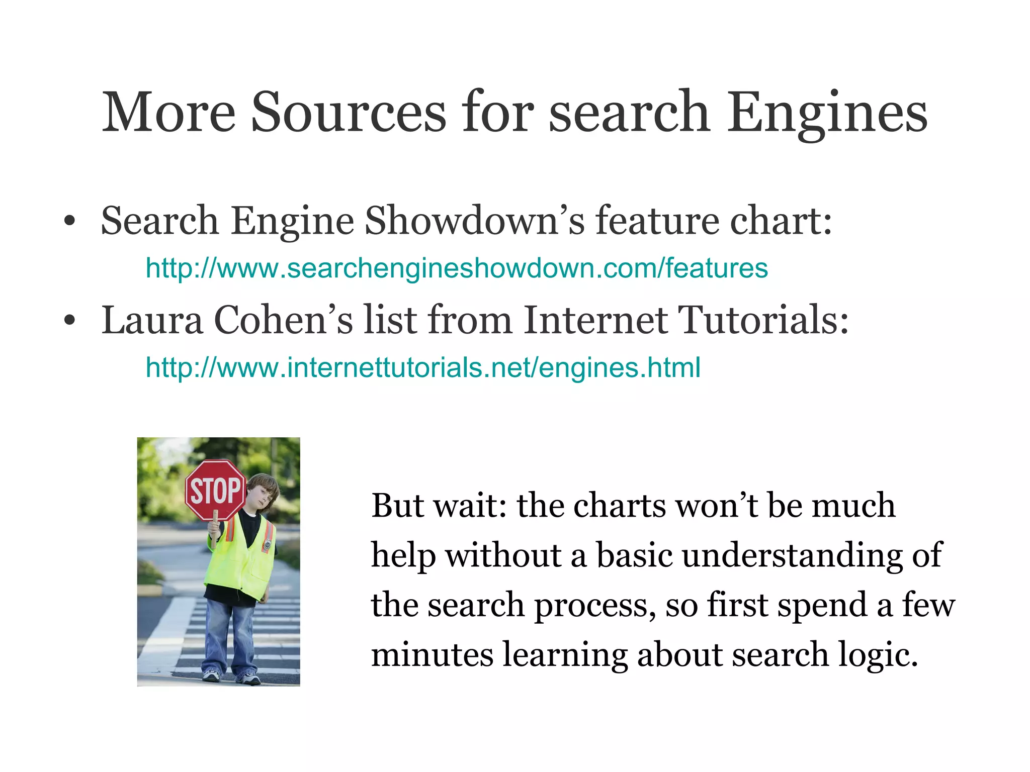 More Sources for search Engines Search Engine Showdown’s feature chart: http://www.searchengineshowdown.com/features Laura Cohen’s list from Internet Tutorials: http:// www.internettutorials.net/engines.html But wait: the charts won’t be much  help without a basic understanding of  the search process, so first spend a few minutes learning about search logic. 