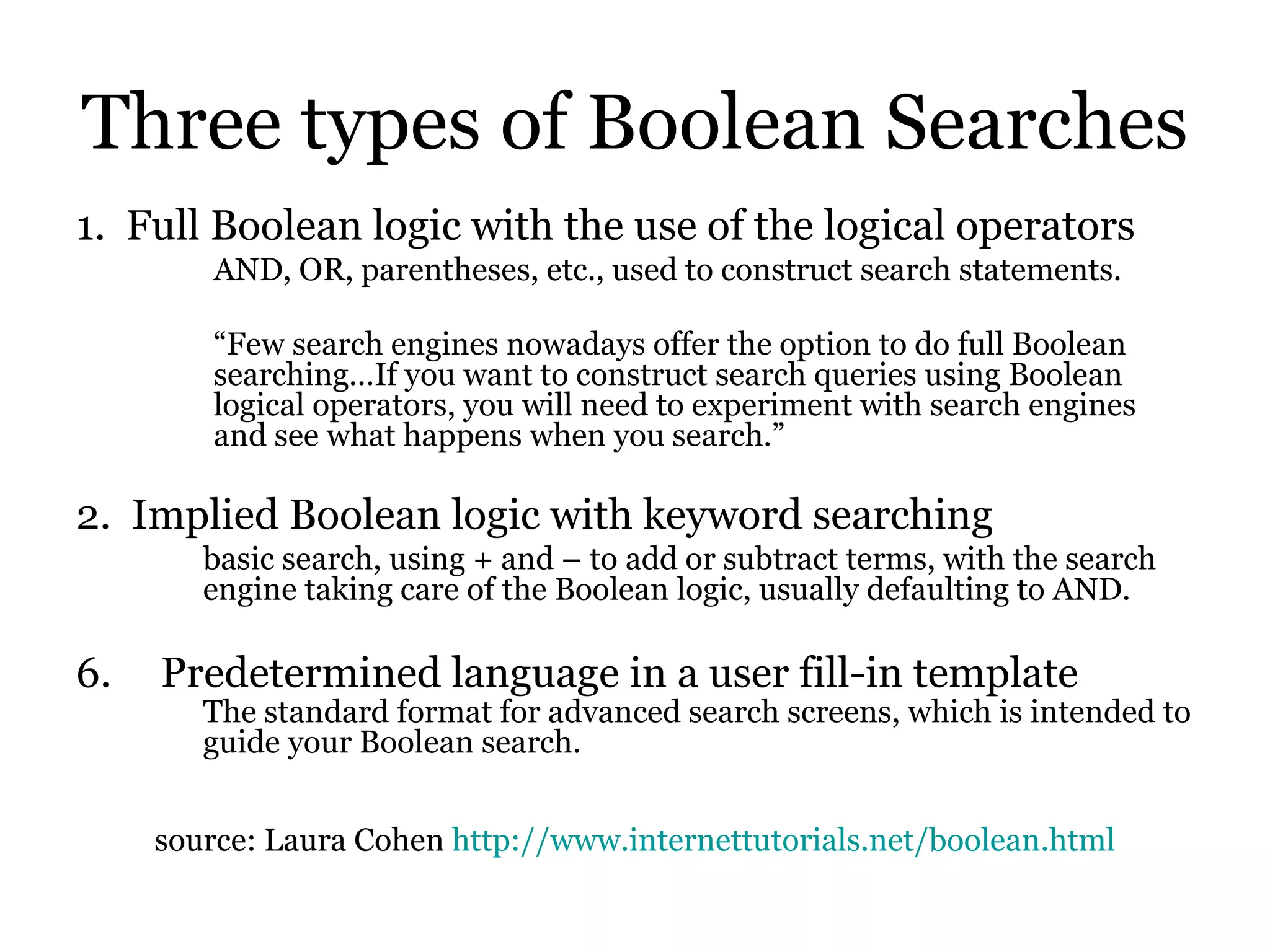 Three types of Boolean Searches 1.  Full Boolean logic with the use of the logical operators AND, OR, parentheses, etc., used to construct search statements. “ Few search engines nowadays offer the option to do full Boolean searching…If you want to construct search queries using Boolean logical operators, you will need to experiment with search engines and see what happens when you search.”   2.  Implied Boolean logic with keyword searching basic search, using + and – to add or subtract terms, with the search engine taking care of the Boolean logic, usually defaulting to AND.  Predetermined language in a user fill-in template The standard format for advanced search screens, which is intended to guide your Boolean search. source: Laura Cohen  http://www.internettutorials.net/boolean.html 