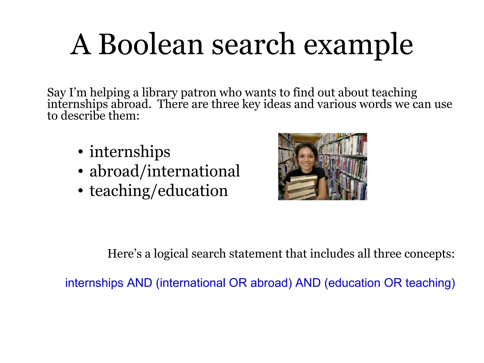 A Boolean search example Say I’m helping a library patron who wants to find out about teaching internships abroad.  There are three key ideas and various words we can use to describe them: internships abroad/international teaching/education Here’s a logical search statement that includes all three concepts: internships AND (international OR abroad) AND (education OR teaching) 
