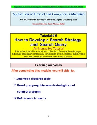Application of Internet and Computer in Medicine (MD-First Part ) Course Director Prof. A Refat
1
Application of Internet and Computer in Medicine
For MD-First Part Faculty of Medicine Zagazig University 2021
Course Director Prof. Ahmed Refat
Tutorial # 6
How to Develop a Search Strategy:
and Search Query
An Interactive Tutorial
Interactive tutorial is a structured collection of navigable web pages.
Individual pages can contain any combination of text, images, audio, video,
self test questions and other interactive activities.
Learning outcomes
After completing this module you will able to..
1. Analyze a research topic
2. Develop appropriate search strategies and
conduct a search
3. Refine search results
 