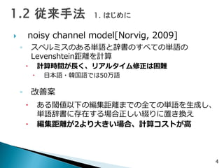  noisy channel model[Norvig, 2009]
◦ スペルミスのある単語と辞書のすべての単語の
Levenshtein距離を計算
 計算時間が長く、リアルタイム修正は困難
 日本語・韓国語では50万語
◦ 改善案
 ある閾値以下の編集距離までの全ての単語を生成し、
単語辞書に存在する場合正しい綴りに置き換え
 編集距離が2より大きい場合、計算コストが高
4
 