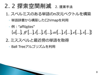 1. スペルミスのある単語のn次元ベクトルを構築
◦ 単語辞書から構築したC2Vmapを利用
◦ 例 : “affilaites”
2. ミススペルと最近傍の単語を取得
◦ Ball Treeアルゴリズムを利用
8
                ...,...,...,...,...,...,...,... setailiffa
 