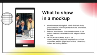 What to show
in a mockup
1. Product/website description: A brief overview of the
product/website, including its key features, dimensions,
and materials used
2. Features and benefits: A detailed explanation of the
product's/website's features and how they will benefit
the user
3. Technical specifications: A list of the
product's/website's technical specifications, such as
dimensions, weight, power requirements, connectivity
options and hosting platform
 