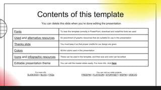 Contents of this template
Fonts To view this template correctly in PowerPoint, download and install the fonts we used
Used and alternative resources An assortment of graphic resources that are suitable for use in this presentation
Thanks slide You must keep it so that proper credits for our design are given
Colors All the colors used in this presentation
Icons and infographic resources These can be used in the template, and their size and color can be edited
Editable presentation theme You can edit the master slides easily. For more info, click here
You can delete this slide when you’re done editing the presentation
For more info:
SLIDESGO | BLOG | FAQs
You can visit our sister projects:
FREEPIK | FLATICON | STORYSET | WEPIK | VIDEVO
 