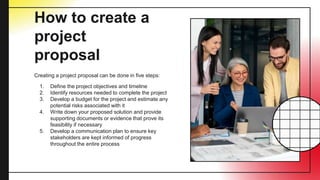 How to create a
project
proposal
Creating a project proposal can be done in five steps:
1. Define the project objectives and timeline
2. Identify resources needed to complete the project
3. Develop a budget for the project and estimate any
potential risks associated with it
4. Write down your proposed solution and provide
supporting documents or evidence that prove its
feasibility if necessary
5. Develop a communication plan to ensure key
stakeholders are kept informed of progress
throughout the entire process
 