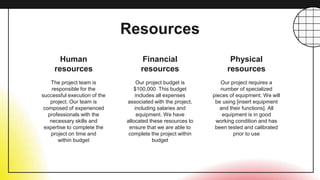 Resources
Human
resources
Financial
resources
The project team is
responsible for the
successful execution of the
project. Our team is
composed of experienced
professionals with the
necessary skills and
expertise to complete the
project on time and
within budget
Our project budget is
$100,000. This budget
includes all expenses
associated with the project,
including salaries and
equipment. We have
allocated these resources to
ensure that we are able to
complete the project within
budget
Our project requires a
number of specialized
pieces of equipment. We will
be using [insert equipment
and their functions]. All
equipment is in good
working condition and has
been tested and calibrated
prior to use
Physical
resources
 
