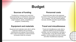 Equipment and materials
Budget
Funding for a company can come from
personal savings or investments, bank loans
and other loan options, venture capital and
angel investors, grants, competitions or
programs, crowdfunding…
Personnel costs refer to the expenses
incurred in hiring, training and retaining staff
for a company. This can include salaries,
bonuses, benefits and other payroll-related
costs
Equipment and materials costs refer to all the
expenses related to the purchasing,
maintenance and upkeep of any physical
items used in production or other business
processes inside the company
Travel and miscellaneous costs refer to
expenses related to any travel-related
activities, such as conferences, trainings or
business trips. It may also include office
supplies, communications services, licenses
and other miscellaneous expenses
Sources of funding Personnel costs
Travel and miscellaneous
 