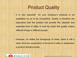 Product Quality
 It is very essential for your company’s products to be
qualitative so as to be competitive. Quality is therefore the
assurance that the product will provide the required and
expected level of utility. It must be noted that quality means
different things to different people.
 However, no matter the divergence of views, there is still a
basic minimum expectation of the level of utility or satisfaction
a product should provide.
11
PRODUCT KNOWLEDGE IN EFFECTIVE SELLING
 