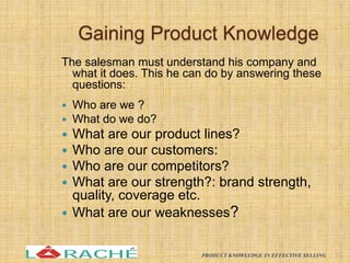 Gaining Product Knowledge
The salesman must understand his company and
what it does. This he can do by answering these
questions:
 Who are we ?
 What do we do?
 What are our product lines?
 Who are our customers:
 Who are our competitors?
 What are our strength?: brand strength,
quality, coverage etc.
 What are our weaknesses?
12
PRODUCT KNOWLEDGE IN EFFECTIVE SELLING
 