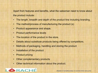 Apart from features and benefits, what the salesman need to know about
the product include:
• The length, breadth and depth of the product line including branding.
• The method/process of manufacturing the product (s)
• Product appearance and shape.
• Product performance levels
• The location of the product in the store.
• Details about substitute products being offered by competitors.
• Methods of packaging, handling and storing the product
• Installation of the product
• Product pricing
• Other complementary products
• Other technical information about the product.
13
PRODUCT KNOWLEDGE IN EFFECTIVE SELLING
 