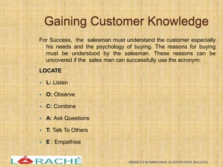 Gaining Customer Knowledge
For Success, the salesman must understand the customer especially
his needs and the psychology of buying. The reasons for buying
must be understood by the salesman. These reasons can be
uncovered if the sales man can successfully use the acronym:
LOCATE
 L: Listen
 O: Observe
 C: Combine
 A: Ask Questions
 T: Talk To Others
 E : Empathise
14
PRODUCT KNOWLEDGE IN EFFECTIVE SELLING
 