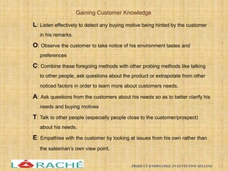 L: Listen effectively to detect any buying motive being hinted by the customer
in his remarks.
O: Observe the customer to take notice of his environment tastes and
preferences
C: Combine these foregoing methods with other probing methods like talking
to other people, ask questions about the product or extrapolate from other
noticed factors in order to learn more about customers needs.
A: Ask questions from the customers about his needs so as to better clarify his
needs and buying motives
T: Talk to other people (especially people close to the customer/prospect)
about his needs.
E: Empathise with the customer by looking at issues from his own rather than
the salesman’s own view point.
Gaining Customer Knowledge
15
PRODUCT KNOWLEDGE IN EFFECTIVE SELLING
 