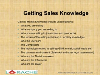 Getting Sales Knowledge
Gaining Market Knowledge include understanding :
 What you are selling
 What company you are selling to
 Who you are selling to (customers and prospects)
 The terrain of the selling activities(i.e. territory knowledge)
 Who the users are
 The Competitors
 The technology related to selling (GSM, e-mail, social media etc)
 The business environment (Sales Act and other legal requirement)
 Who are the Decision-makers
 Who are the Influencers
 Who are the Buyer
16
PRODUCT KNOWLEDGE IN EFFECTIVE SELLING
 