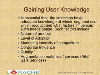 Gaining User Knowledge
It is essential that the salesman have
adequate knowledge of which segment use
which product and what factors influences
such needs/usage. Such factors include:
 Nature of product
 Level of Adoption
 Marketing intensity of competitors
 Corporate Influence
 Quality `
 Augmentation materials / services (After
Sale Services)
18
PRODUCT KNOWLEDGE IN EFFECTIVE SELLING
 