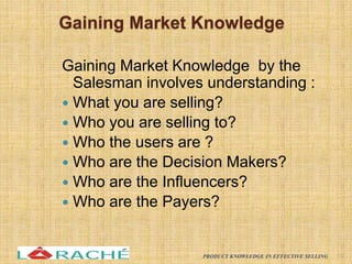 Gaining Market Knowledge
Gaining Market Knowledge by the
Salesman involves understanding :
 What you are selling?
 Who you are selling to?
 Who the users are ?
 Who are the Decision Makers?
 Who are the Influencers?
 Who are the Payers?
19
PRODUCT KNOWLEDGE IN EFFECTIVE SELLING
 