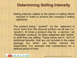 Determining Selling Intensity
Selling intensity relates to the extent of selling efforts
required in order to achieve the company’s selling
objectives
The product being “ pushed” by the salesman is
much more than the physical product we all see (i.e.
“goods”). At times a product may be a service ( an
“intangible” product). At times salesmen add “extras”
to what they are selling. These extras are in form of
additional benefits that are not included in the sales
package but which can further cement the
relationship. For example free maintenance for a
defined period of time.
23
PRODUCT KNOWLEDGE IN EFFECTIVE SELLING
 