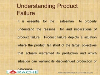 Understanding Product
Failure
It is essential for the salesman to properly
understand the reasons for and implications of
product failure. Product failure depicts a situation
where the product fall short of the target objectives
that actually warranted its production and which
situation can warrant its discontinued production or
patronage.
24
PRODUCT KNOWLEDGE IN EFFECTIVE SELLING
 