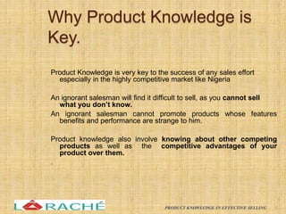 Why Product Knowledge is
Key.
Product Knowledge is very key to the success of any sales effort
especially in the highly competitive market like Nigeria
An ignorant salesman will find it difficult to sell, as you cannot sell
what you don’t know.
An ignorant salesman cannot promote products whose features
benefits and performance are strange to him.
Product knowledge also involve knowing about other competing
products as well as the competitive advantages of your
product over them.
.
6
PRODUCT KNOWLEDGE IN EFFECTIVE SELLING
 