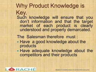 Why Product Knowledge is
Key.
Such knowledge will ensure that you
don’t information and that the target
market of each product is clearly
understood and properly demarcated.
The Salesman therefore must :
 Have a good knowledge about the
products
 Have adequate knowledge about the
competitors and their products
7
PRODUCT KNOWLEDGE IN EFFECTIVE SELLING
 