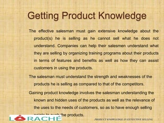 Getting Product Knowledge
The effective salesman must gain extensive knowledge about the
product(s) he is selling as he cannot sell what he does not
understand. Companies can help their salesmen understand what
they are selling by organizing training programs about their products
in terms of features and benefits as well as how they can assist
customers in using the products.
The salesman must understand the strength and weaknesses of the
products he is selling as compared to that of the competitors.
Gaining product knowledge involves the salesman understanding the
known and hidden uses of the products as well as the relevance of
the uses to the needs of customers, so as to have enough selling
points to push the products.
8
PRODUCT KNOWLEDGE IN EFFECTIVE SELLING
 
