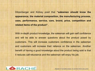 Ditzenberger and Kidney posit that “salesmen should know the
appearance, the material composition, the manufacturing process,
uses, performance, service, care, brand, price, competition and
related items of the product”.
With in-depth product knowledge, the salesman will gain self confidence
and will be able to answer questions about the product posed by
customers. This will increase customers confidence in the salesman
and customers will increase their reliance on the salesman. Another
benefit of having a good knowledge about the product being sold is that
it reduces call reluctance and the salesman will enjoy his job.
9
PRODUCT KNOWLEDGE IN EFFECTIVE SELLING
 