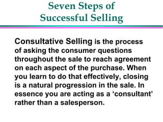 Seven Steps of
Successful Selling
Consultative Selling is the process
of asking the consumer questions
throughout the sale to reach agreement
on each aspect of the purchase. When
you learn to do that effectively, closing
is a natural progression in the sale. In
essence you are acting as a ‘consultant’
rather than a salesperson.
 