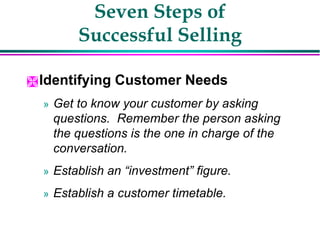 Seven Steps of
Successful Selling
Identifying Customer Needs
» Get to know your customer by asking
questions. Remember the person asking
the questions is the one in charge of the
conversation.
» Establish an “investment” figure.
» Establish a customer timetable.
 