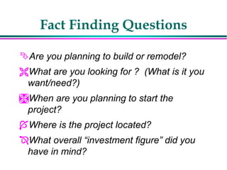 Fact Finding Questions
Are you planning to build or remodel?
What are you looking for ? (What is it you
want/need?)
When are you planning to start the
project?
Where is the project located?
What overall “investment figure” did you
have in mind?
 
