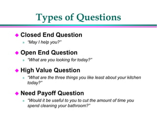 Types of Questions
 Closed End Question
» “May I help you?”
 Open End Question
» “What are you looking for today?”
 High Value Question
» “What are the three things you like least about your kitchen
today?”
 Need Payoff Question
» “Would it be useful to you to cut the amount of time you
spend cleaning your bathroom?”
 