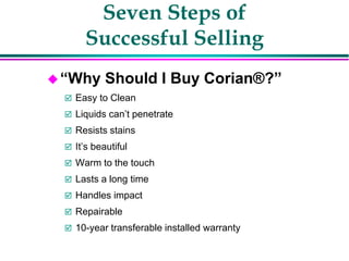 Seven Steps of
Successful Selling
“Why Should I Buy Corian®?”
 Easy to Clean
 Liquids can’t penetrate
 Resists stains
 It’s beautiful
 Warm to the touch
 Lasts a long time
 Handles impact
 Repairable
 10-year transferable installed warranty
 