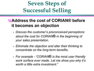 Seven Steps of
Successful Selling
Address the cost of CORIAN® before
it becomes an objection
» Discuss the customer’s preconceived perceptions
about the cost for CORIAN® in the beginning of
your sales presentation.
» Eliminate the objection and alter their thinking to
concentrate on the long-term benefits.
» For example - ‘CORIAN® is the most user friendly
work surface ever made. Let me show you why it’s
worth a little extra investment.”
 