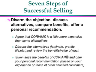 Seven Steps of
Successful Selling
 Disarm the objection, discuss
alternatives, compare benefits, offer a
personal recommendation.
» Agree that CORIAN® is a little more expensive
than some alternatives
» Discuss the alternatives (laminate, granite,
tile,etc.)and review the benefits/value of each
» Summarize the benefits of CORIAN® and offer
your personal recommendation (based on your
experience or those of other satisfied customers)
 