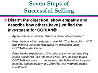 Seven Steps of
Successful Selling
 Disarm the objection, show empathy and
describe how others have justified the
investment for CORIAN®.
» Agree with the customer, “That’s a reasonable concern.”
» Describe how other customers have felt. “You know, Mrs.. XYZ
was thinking the same way when we discussed using
CORIAN® in her kitchen.
» Describe the experience of the other customer and why they
chose CORIAN®. “It’s interesting Mrs.. XYZ decided to use
CORIAN® because …….In the end, she believed the long-term
benefits, and the beauty of CORIAN® was worth the added
investment”.
 