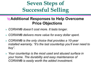 Seven Steps of
Successful Selling
 Additional Responses to Help Overcome
Price Objections
» CORIAN® doesn’t cost more. It lasts longer.
» CORIAN® delivers more value for every dollar spent.
» CORIAN® is the only choice that provides a 10-year
installed warranty. “It’s the last countertop you’ll ever need to
buy”.
» Your countertop is the most used and abused surface in
your home. The durability and easy maintenance of
CORIAN® is easily worth the added investment.
 