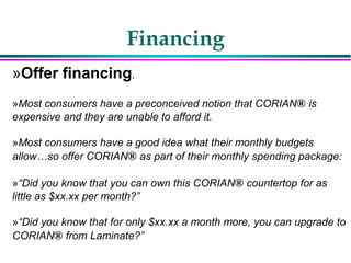 Financing
»Offer financing.
»Most consumers have a preconceived notion that CORIAN® is
expensive and they are unable to afford it.
»Most consumers have a good idea what their monthly budgets
allow…so offer CORIAN® as part of their monthly spending package:
»“Did you know that you can own this CORIAN® countertop for as
little as $xx.xx per month?”
»“Did you know that for only $xx.xx a month more, you can upgrade to
CORIAN® from Laminate?”
 