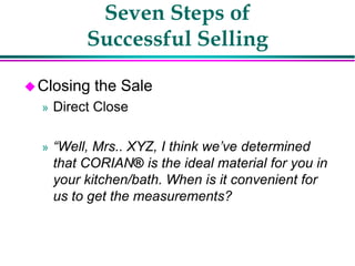 Seven Steps of
Successful Selling
Closing the Sale
» Direct Close
» “Well, Mrs.. XYZ, I think we’ve determined
that CORIAN® is the ideal material for you in
your kitchen/bath. When is it convenient for
us to get the measurements?
 