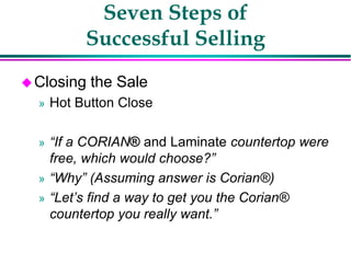 Seven Steps of
Successful Selling
Closing the Sale
» Hot Button Close
» “If a CORIAN® and Laminate countertop were
free, which would choose?”
» “Why” (Assuming answer is Corian®)
» “Let’s find a way to get you the Corian®
countertop you really want.”
 