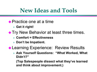 New Ideas and Tools
Practice one at a time
» Get it right!
Try New Behavior at least three times.
» Comfort = Effectiveness
» Don’t be Impatient.
Learning Experience: Review Results
» Ask Yourself Questions: “What Worked, What
Didn’t?”
(Top Salespeople dissect what they’ve learned
and think about improvement.)
 