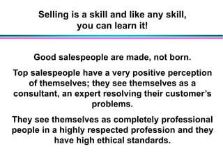 Selling is a skill and like any skill,
you can learn it!
Good salespeople are made, not born.
Top salespeople have a very positive perception
of themselves; they see themselves as a
consultant, an expert resolving their customer’s
problems.
They see themselves as completely professional
people in a highly respected profession and they
have high ethical standards.
 