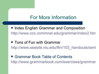 For More Information
 Index English Grammar and Composition
http://www.ccc.commnet.edu/grammar/index2.htm

 Tons of Fun with Grammar
http://www.seasite.niu.edu/flin/103_handouts/senten

 Grammar Book Table of Contents
http://www.grammarbook.com/exercises/grammar/cn
 