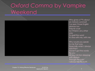 Oxford Comma by Vampire Weekend Chapter 10. Writing Effective Sentences                  © 2010 by Bedford/St. Martin's 1 Who gives a f**k about an Oxford comma? I've seen those English dramas too They're cruel So if there's any other way To spell the word It's fine with me, with me Why would you speak to me that way Especially when I always said that I Haven't got the words for you All your diction dripping with disdain Through the pain I always tell the truth 