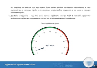 50
Но, поскольку они вели не туда, куда нужно, было принято решение организовать перелинковку и слить
ссылочный вес с «полезных статей» на те «тулзины», которые ребята продвигали, в том числе на проверку
скорости интернета.
4. Доработка инструмента – над этим очень хорошо поработала команда PR-CY. В частности, проработка
интерфейсов, юзабилити и создание карты городов для тестирования скорости провайдеров.
 