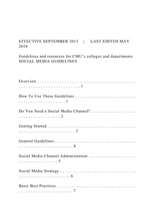 EFFECTIVE SEPTEMBER 2013 | LAST EDITED MAY
2018
Guidelines and resources for CMU’s colleges and departments
SOCIAL MEDIA GUIDELINES
Overview . . . . . . . . . . . . . . . . . . . . . . . . . . . . . . . . . . . . . . . .
. . . . . . . . . . . . . . . . . . . . . . . . . 1
How To Use These Guidelines . . . . . . . . . . . . . . . . . . . . . . . . .
. . . . . . . . . . . . . . . . . . . 1
Do You Need a Social Media Channel? . . . . . . . . . . . . . . . . . .
. . . . . . . . . . . . . . . . . 2
Getting Started . . . . . . . . . . . . . . . . . . . . . . . . . . . . . . . . . . . .
. . . . . . . . . . . . . . . . . . . . . . . 3
General Guidelines . . . . . . . . . . . . . . . . . . . . . . . . . . . . . . . . .
. . . . . . . . . . . . . . . . . . . . . . 4
Social Media Channel Administration . . . . . . . . . . . . . . . . . . .
. . . . . . . . . . . . . . . . 5
Social Media Strategy . . . . . . . . . . . . . . . . . . . . . . . . . . . . . . .
. . . . . . . . . . . . . . . . . . . . . 6
Basic Best Practices . . . . . . . . . . . . . . . . . . . . . . . . . . . . . . . .
. . . . . . . . . . . . . . . . . . . . . . 7
 