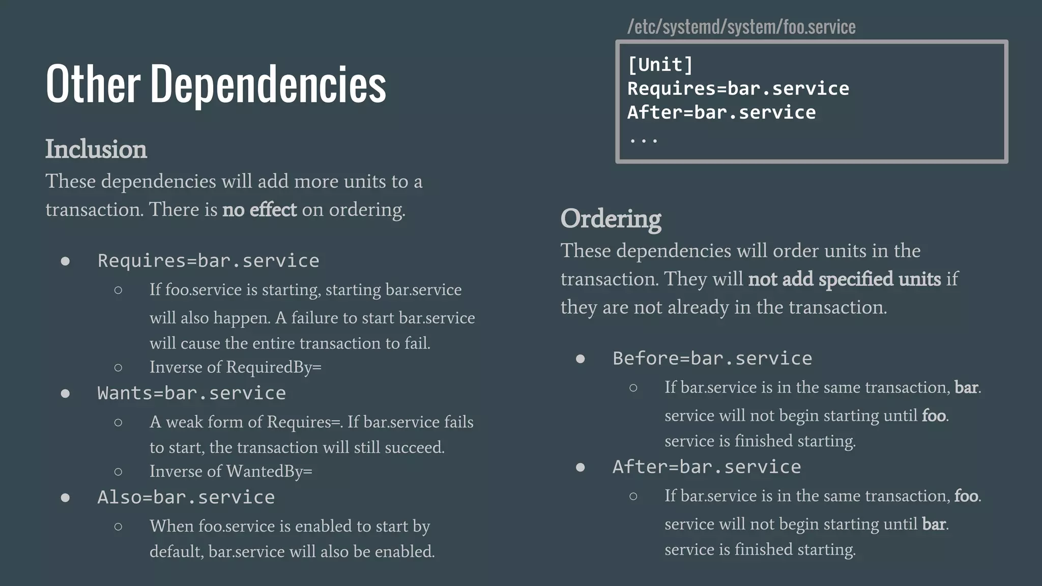 Other Dependencies
Inclusion
These dependencies will add more units to a
transaction. There is no effect on ordering.
● Requires=bar.service
○ If foo.service is starting, starting bar.service
will also happen. A failure to start bar.service
will cause the entire transaction to fail.
○ Inverse of RequiredBy=
● Wants=bar.service
○ A weak form of Requires=. If bar.service fails
to start, the transaction will still succeed.
○ Inverse of WantedBy=
● Also=bar.service
○ When foo.service is enabled to start by
default, bar.service will also be enabled.
Ordering
These dependencies will order units in the
transaction. They will not add specified units if
they are not already in the transaction.
● Before=bar.service
○ If bar.service is in the same transaction, bar.
service will not begin starting until foo.
service is finished starting.
● After=bar.service
○ If bar.service is in the same transaction, foo.
service will not begin starting until bar.
service is finished starting.
[Unit]
Requires=bar.service
After=bar.service
...
/etc/systemd/system/foo.service
 