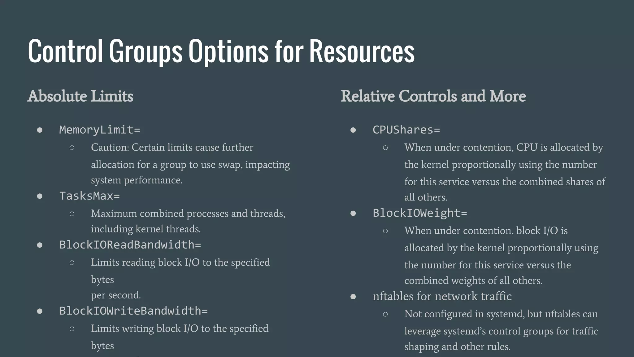 Control Groups Options for Resources
Absolute Limits
● MemoryLimit=
○ Caution: Certain limits cause further
allocation for a group to use swap, impacting
system performance.
● TasksMax=
○ Maximum combined processes and threads,
including kernel threads.
● BlockIOReadBandwidth=
○ Limits reading block I/O to the specified
bytes
per second.
● BlockIOWriteBandwidth=
○ Limits writing block I/O to the specified
bytes
Relative Controls and More
● CPUShares=
○ When under contention, CPU is allocated by
the kernel proportionally using the number
for this service versus the combined shares of
all others.
● BlockIOWeight=
○ When under contention, block I/O is
allocated by the kernel proportionally using
the number for this service versus the
combined weights of all others.
● nftables for network traffic
○ Not configured in systemd, but nftables can
leverage systemd’s control groups for traffic
shaping and other rules.
 