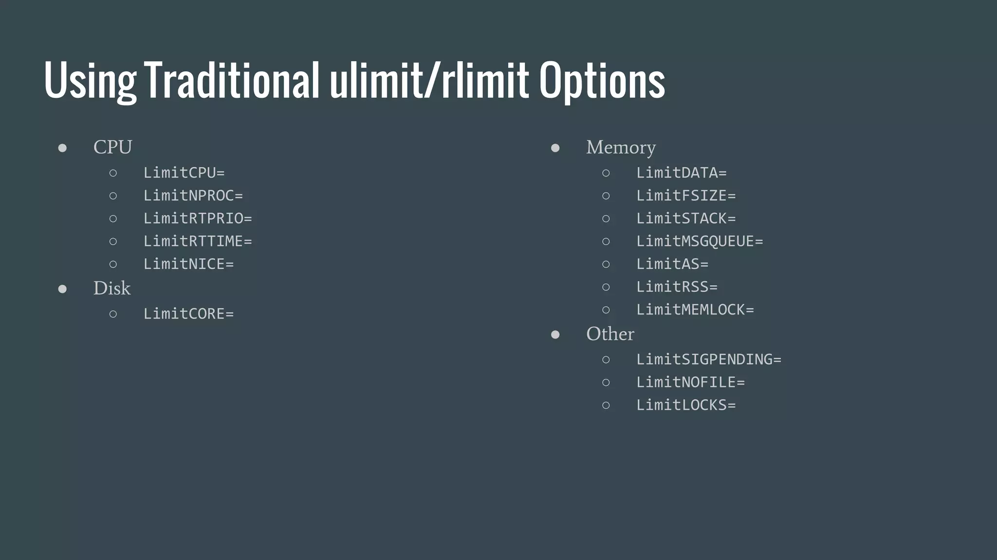 Using Traditional ulimit/rlimit Options
● CPU
○ LimitCPU=
○ LimitNPROC=
○ LimitRTPRIO=
○ LimitRTTIME=
○ LimitNICE=
● Disk
○ LimitCORE=
● Memory
○ LimitDATA=
○ LimitFSIZE=
○ LimitSTACK=
○ LimitMSGQUEUE=
○ LimitAS=
○ LimitRSS=
○ LimitMEMLOCK=
● Other
○ LimitSIGPENDING=
○ LimitNOFILE=
○ LimitLOCKS=
 